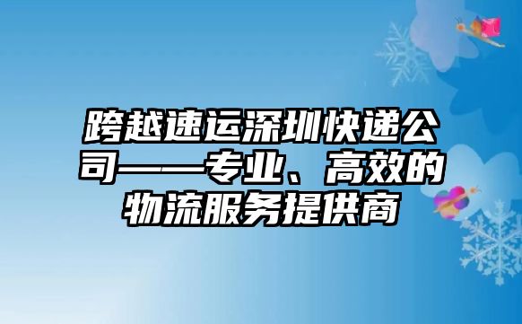 跨越速運深圳快遞公司——專業、高效的物流服務提供商