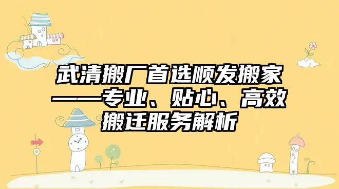 武清搬廠首選順發搬家——專業、貼心、高效搬遷服務解析