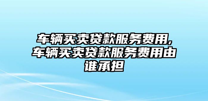 車輛買賣貸款服務費用,車輛買賣貸款服務費用由誰承擔