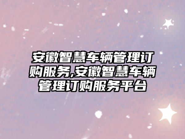 安徽智慧車輛管理訂購服務(wù),安徽智慧車輛管理訂購服務(wù)平臺(tái)