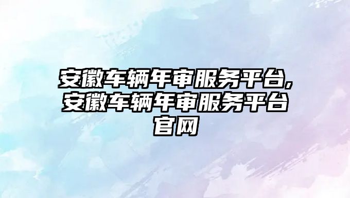 安徽車輛年審服務平臺,安徽車輛年審服務平臺官網