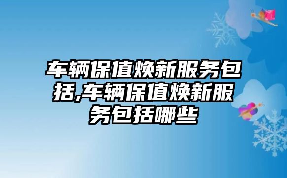 車輛保值煥新服務包括,車輛保值煥新服務包括哪些