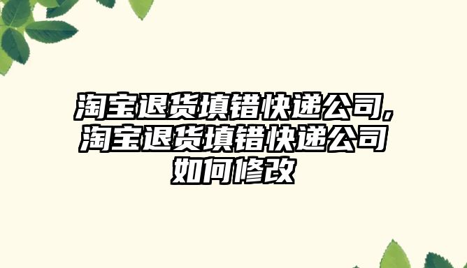 淘寶退貨填錯快遞公司,淘寶退貨填錯快遞公司如何修改