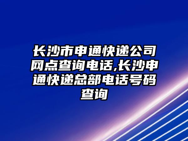 長沙市申通快遞公司網點查詢電話,長沙申通快遞總部電話號碼查詢