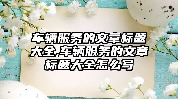 車輛服務(wù)的文章標(biāo)題大全,車輛服務(wù)的文章標(biāo)題大全怎么寫