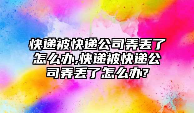 快遞被快遞公司弄丟了怎么辦,快遞被快遞公司弄丟了怎么辦?