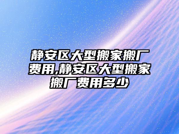 靜安區大型搬家搬廠費用,靜安區大型搬家搬廠費用多少