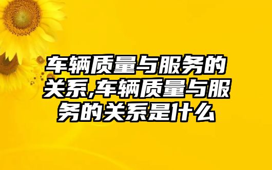 車輛質(zhì)量與服務的關(guān)系,車輛質(zhì)量與服務的關(guān)系是什么