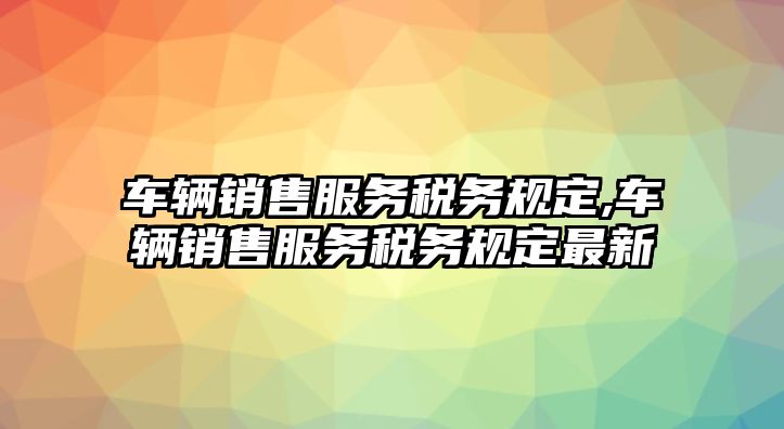 車輛銷售服務稅務規定,車輛銷售服務稅務規定最新