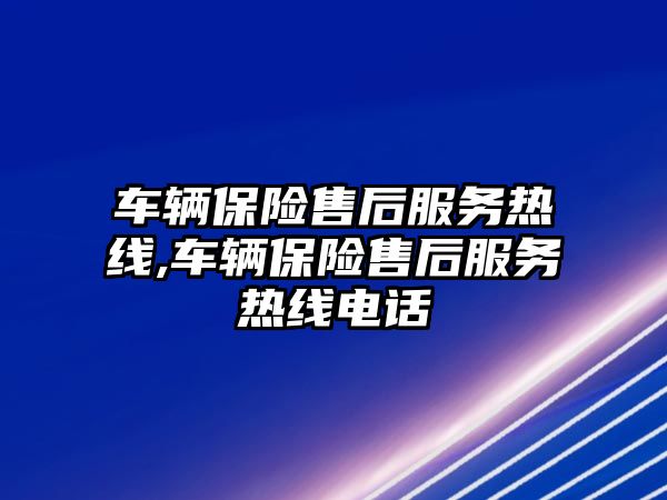 車輛保險售后服務熱線,車輛保險售后服務熱線電話