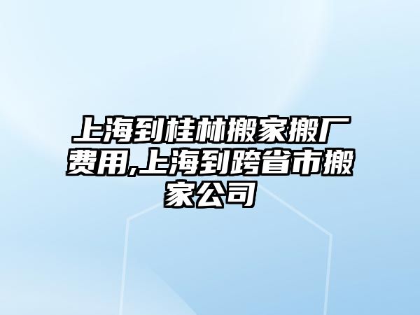 上海到桂林搬家搬廠費用,上海到跨省市搬家公司