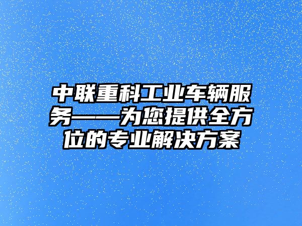 中聯重科工業車輛服務——為您提供全方位的專業解決方案