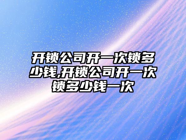 開鎖公司開一次鎖多少錢,開鎖公司開一次鎖多少錢一次