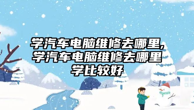 學汽車電腦維修去哪里,學汽車電腦維修去哪里學比較好