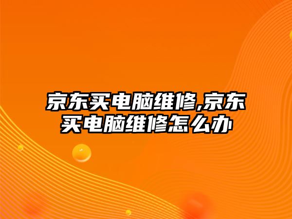 京東買電腦維修,京東買電腦維修怎么辦