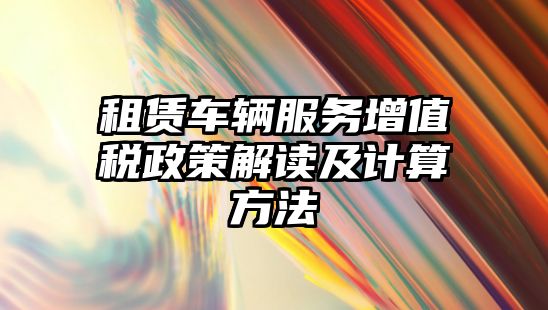 租賃車輛服務增值稅政策解讀及計算方法