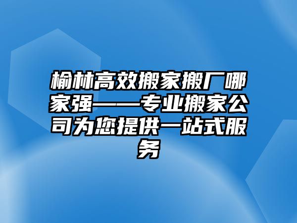 榆林高效搬家搬廠哪家強——專業搬家公司為您提供一站式服務