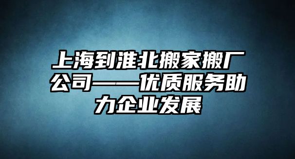 上海到淮北搬家搬廠公司——優質服務助力企業發展