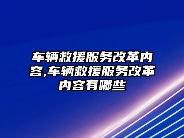 車輛救援服務改革內容,車輛救援服務改革內容有哪些