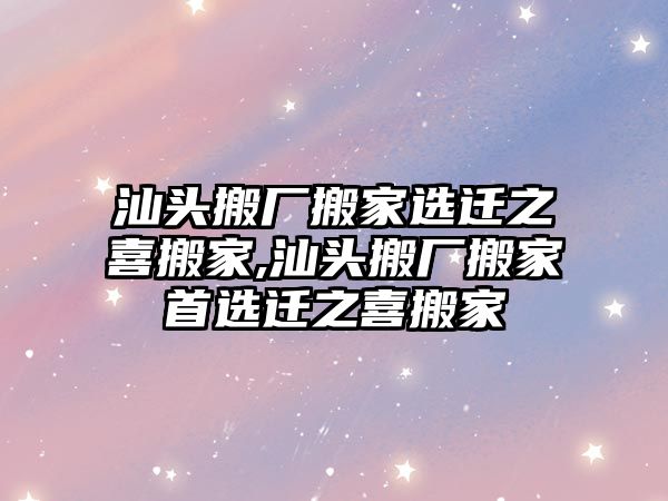 汕頭搬廠搬家選遷之喜搬家,汕頭搬廠搬家首選遷之喜搬家