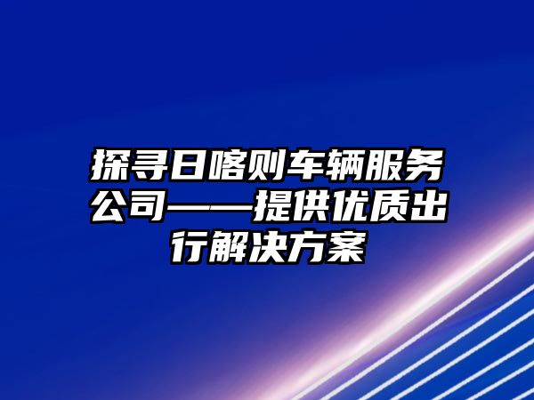 探尋日喀則車輛服務公司——提供優質出行解決方案