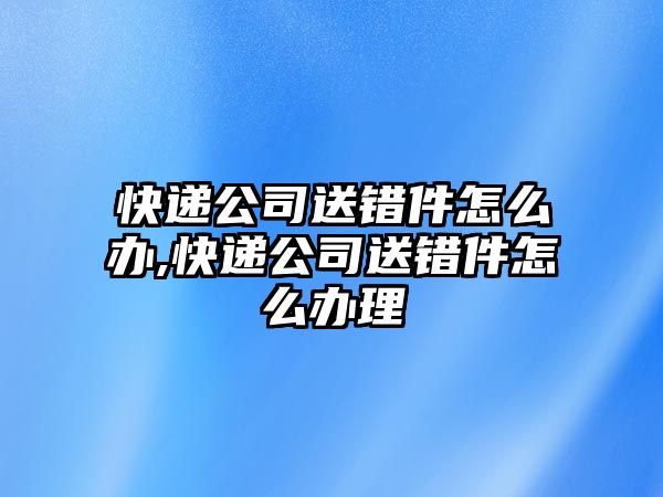 快遞公司送錯件怎么辦,快遞公司送錯件怎么辦理