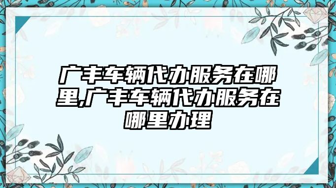 廣豐車輛代辦服務在哪里,廣豐車輛代辦服務在哪里辦理