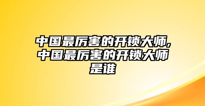 中國最厲害的開鎖大師,中國最厲害的開鎖大師是誰