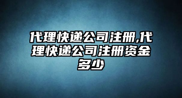 代理快遞公司注冊,代理快遞公司注冊資金多少