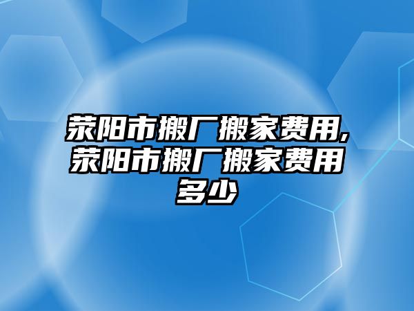 滎陽市搬廠搬家費用,滎陽市搬廠搬家費用多少