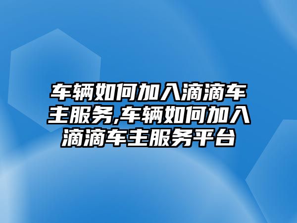 車輛如何加入滴滴車主服務,車輛如何加入滴滴車主服務平臺