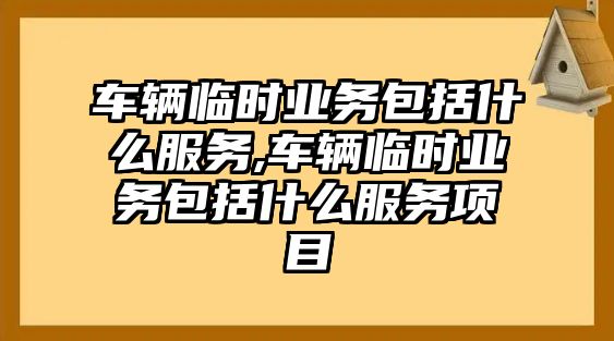 車輛臨時業務包括什么服務,車輛臨時業務包括什么服務項目