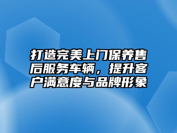 打造完美上門保養售后服務車輛，提升客戶滿意度與品牌形象