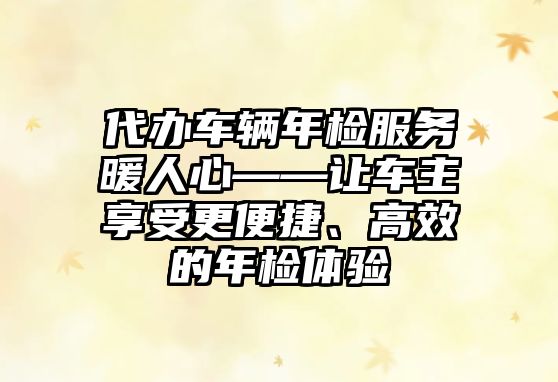 代辦車輛年檢服務(wù)暖人心——讓車主享受更便捷、高效的年檢體驗