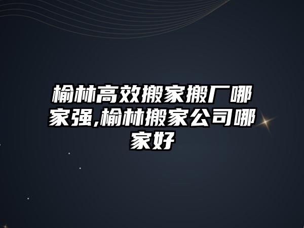 榆林高效搬家搬廠哪家強,榆林搬家公司哪家好