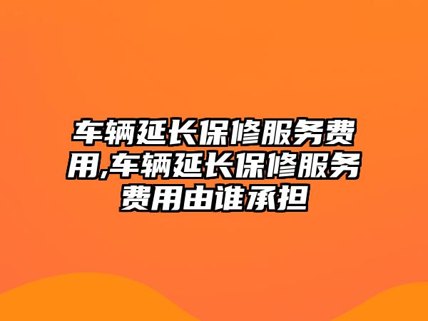 車輛延長保修服務費用,車輛延長保修服務費用由誰承擔