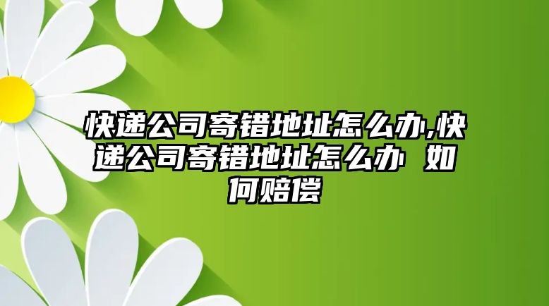 快遞公司寄錯地址怎么辦,快遞公司寄錯地址怎么辦 如何賠償