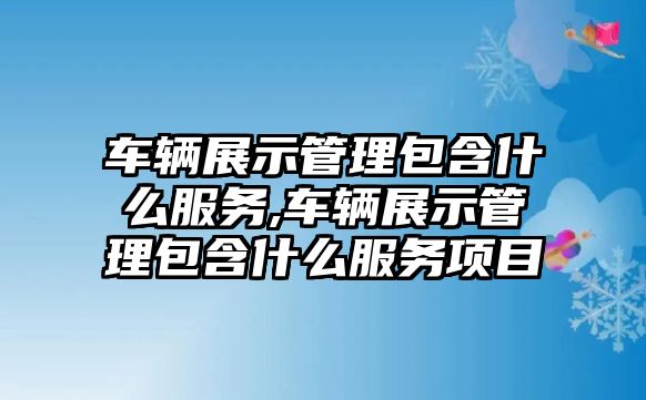 車輛展示管理包含什么服務,車輛展示管理包含什么服務項目