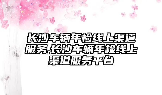 長沙車輛年檢線上渠道服務,長沙車輛年檢線上渠道服務平臺