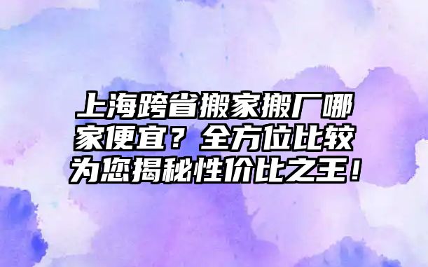 上海跨省搬家搬廠哪家便宜？全方位比較為您揭秘性價比之王！