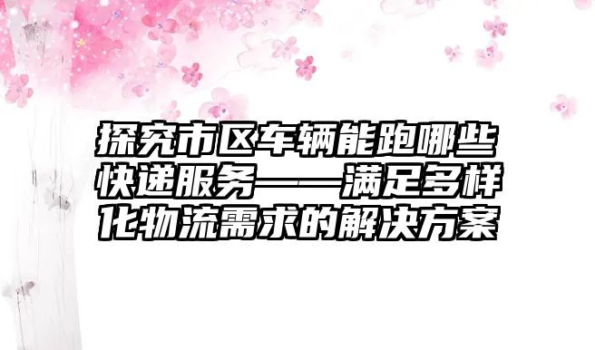 探究市區(qū)車輛能跑哪些快遞服務(wù)——滿足多樣化物流需求的解決方案