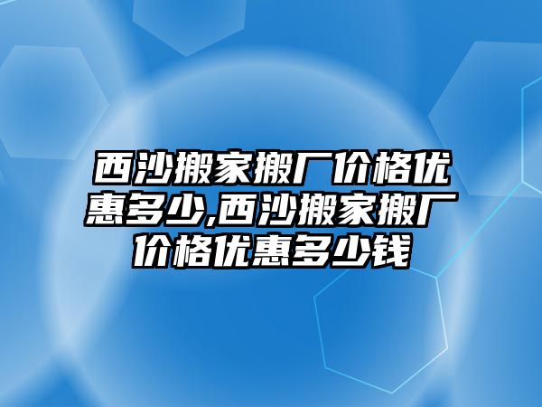 西沙搬家搬廠價格優惠多少,西沙搬家搬廠價格優惠多少錢