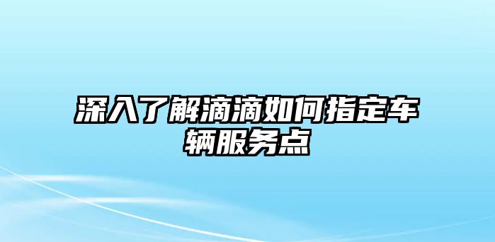 深入了解滴滴如何指定車輛服務點