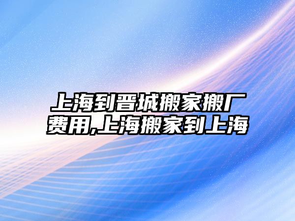 上海到晉城搬家搬廠費用,上海搬家到上海