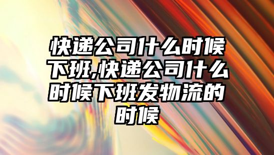 快遞公司什么時候下班,快遞公司什么時候下班發物流的時候