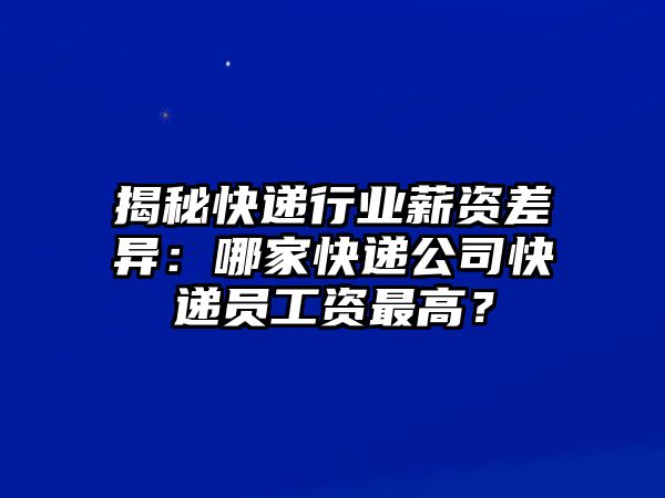 揭秘快遞行業(yè)薪資差異：哪家快遞公司快遞員工資最高？