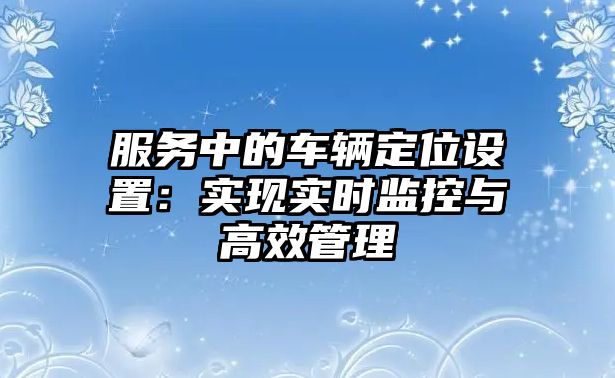 服務(wù)中的車輛定位設(shè)置：實(shí)現(xiàn)實(shí)時(shí)監(jiān)控與高效管理