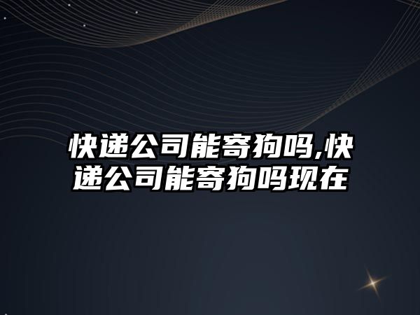 快遞公司能寄狗嗎,快遞公司能寄狗嗎現在