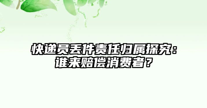 快遞員丟件責(zé)任歸屬探究：誰來賠償消費(fèi)者？