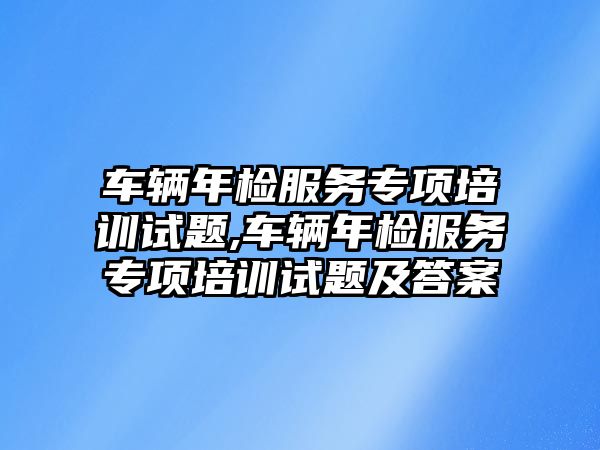 車輛年檢服務專項培訓試題,車輛年檢服務專項培訓試題及答案